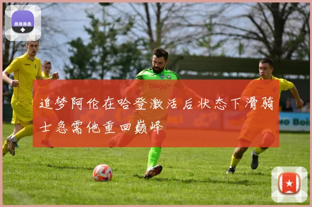 追梦阿伦在哈登激活后状态下滑骑士急需他重回巅峰