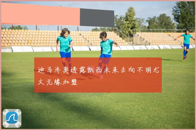 迪马济奥透露凯西未来去向不明尤文无缘加盟