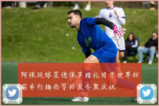 阿根廷球星德保罗婚礼将于世界杯前举行梅西等好友齐聚庆祝