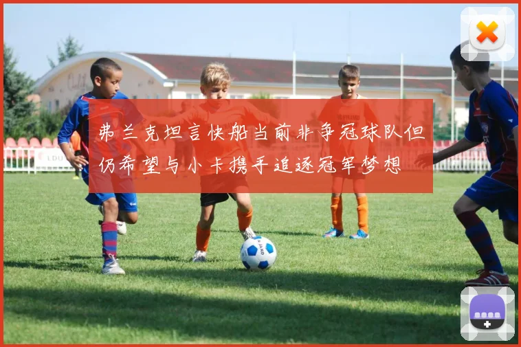 弗兰克坦言快船当前非争冠球队但仍希望与小卡携手追逐冠军梦想