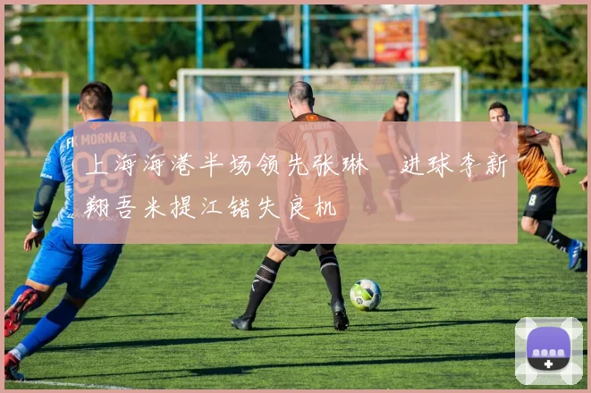 上海海港半场领先张琳芃进球李新翔吾米提江错失良机