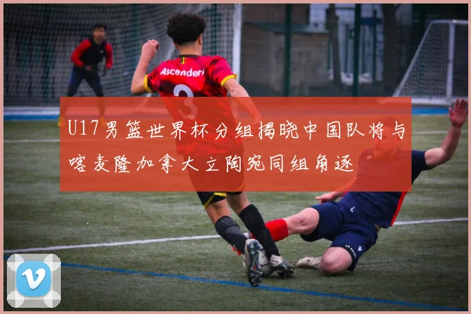 U17男篮世界杯分组揭晓中国队将与喀麦隆加拿大立陶宛同组角逐