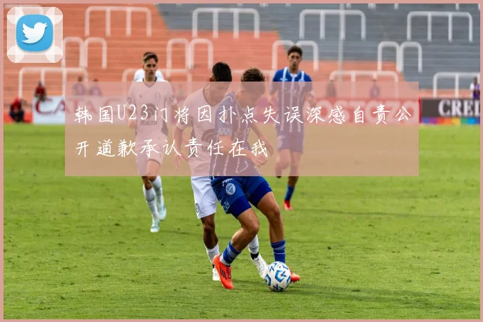 韩国U23门将因扑点失误深感自责公开道歉承认责任在我