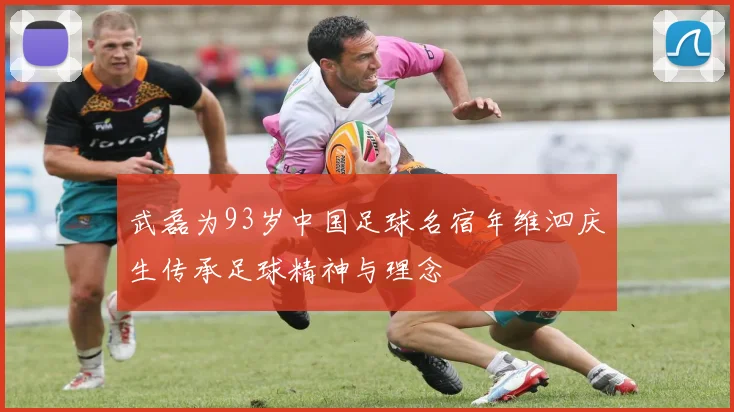 武磊为93岁中国足球名宿年维泗庆生传承足球精神与理念