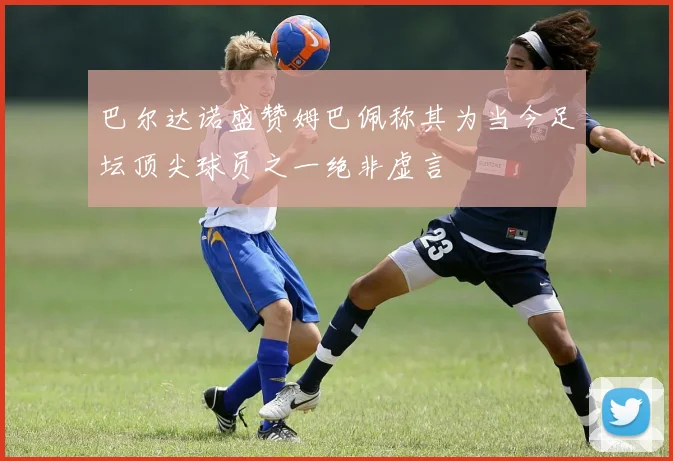 巴尔达诺盛赞姆巴佩称其为当今足坛顶尖球员之一绝非虚言