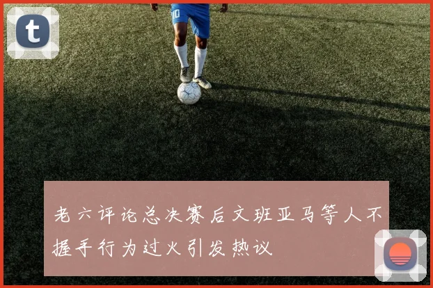 老六评论总决赛后文班亚马等人不握手行为过火引发热议