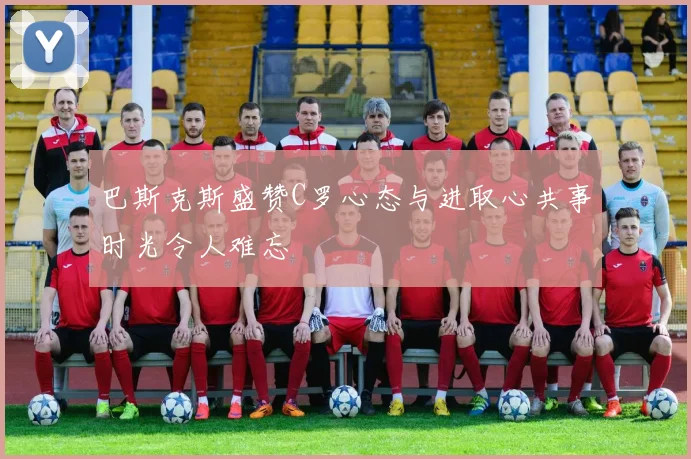 巴斯克斯盛赞C罗心态与进取心共事时光令人难忘