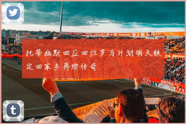 托蒂幽默回应回归罗马计划明天铁定回家乡再续传奇