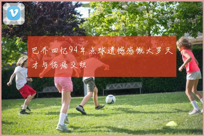巴乔回忆94年点球遗憾感慨大罗天才与伤痛交织
