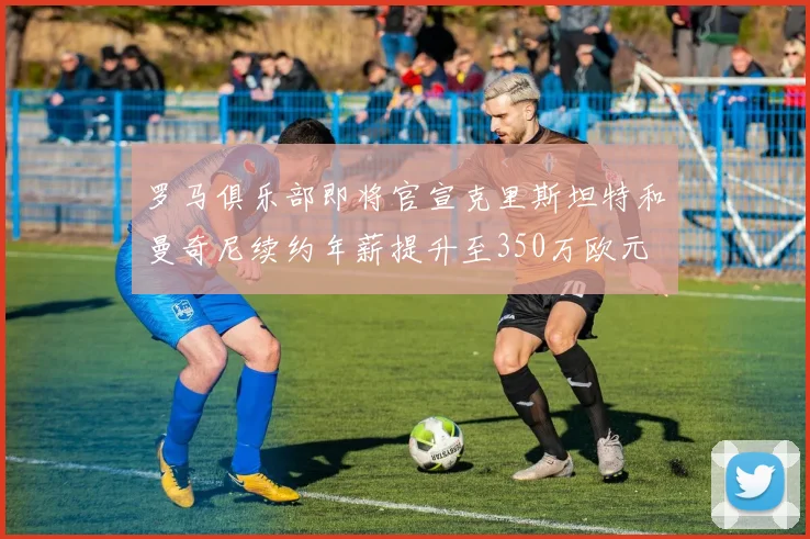 罗马俱乐部即将官宣克里斯坦特和曼奇尼续约年薪提升至350万欧元