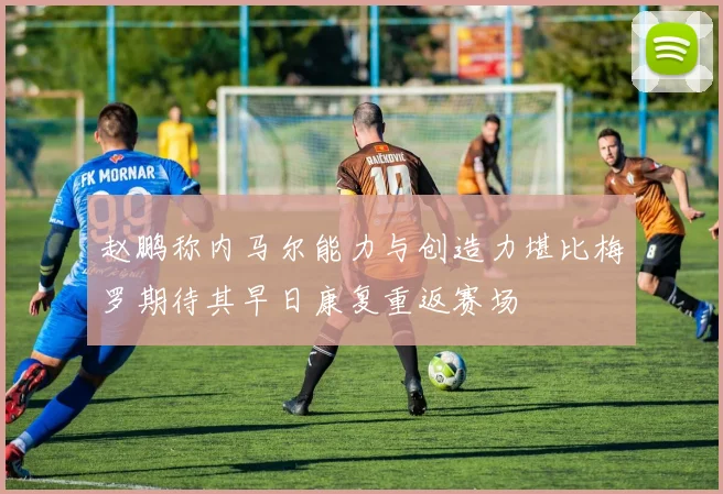 赵鹏称内马尔能力与创造力堪比梅罗期待其早日康复重返赛场
