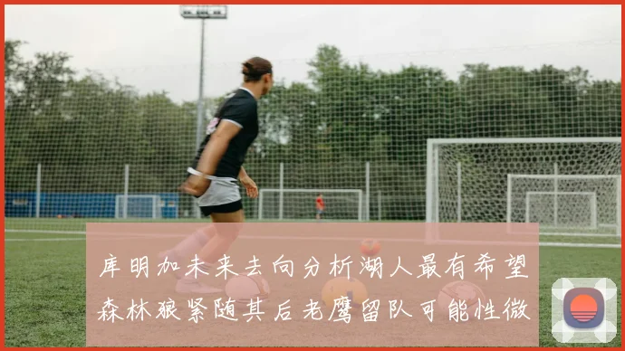库明加未来去向分析湖人最有希望森林狼紧随其后老鹰留队可能性微乎其微