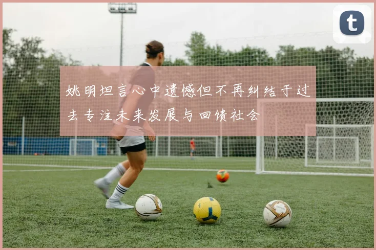 姚明坦言心中遗憾但不再纠结于过去专注未来发展与回馈社会