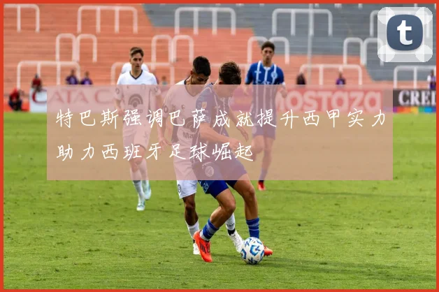 特巴斯强调巴萨成就提升西甲实力助力西班牙足球崛起