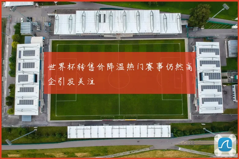 世界杯转售价降温热门赛事仍然高企引发关注