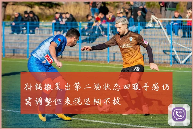 孙铭徽复出第二场状态回暖手感仍需调整但表现坚韧不拔