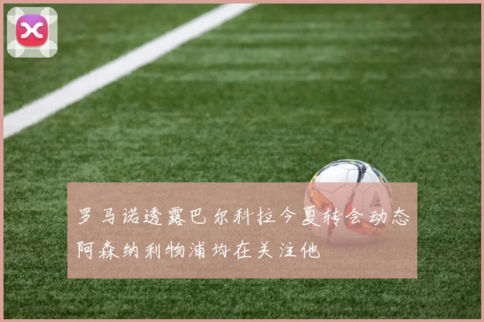 罗马诺透露巴尔科拉今夏转会动态阿森纳利物浦均在关注他