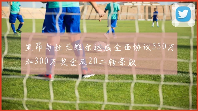里昂与杜兰维尔达成全面协议550万加300万奖金及20二转条款
