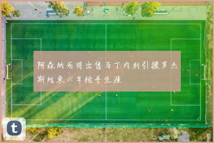 阿森纳或将出售马丁内利引援罗杰斯结束六年枪手生涯