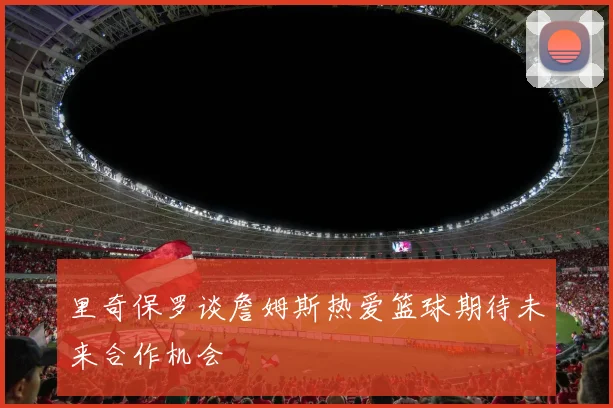 里奇保罗谈詹姆斯热爱篮球期待未来合作机会