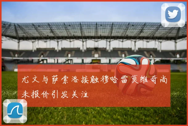 尤文与萨索洛接触穆哈雷莫维奇尚未报价引发关注